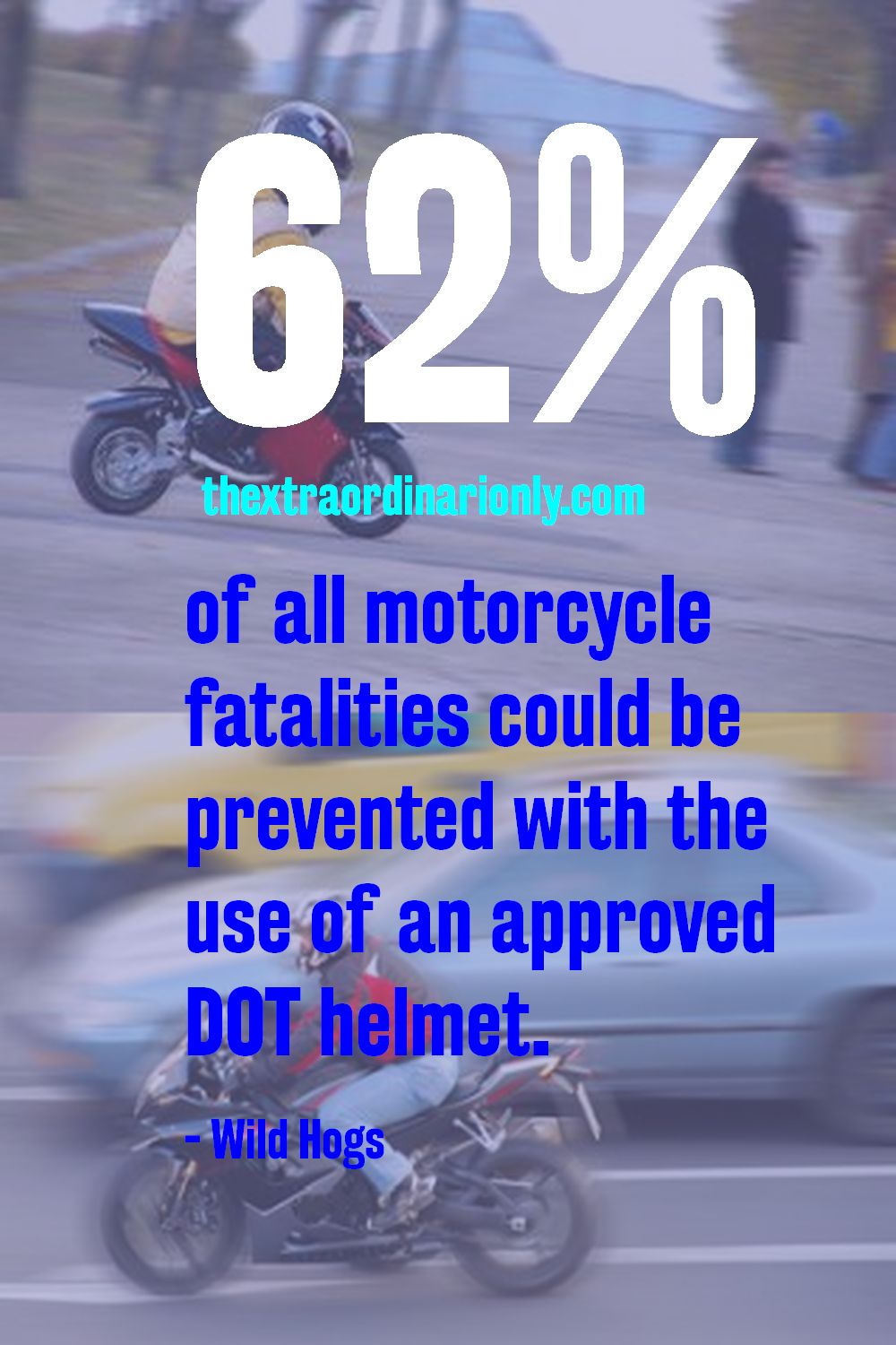 62 per cent of all motorcycle fatalities could be prevented with the use of an approved DOT helmet. - Wild Hogs